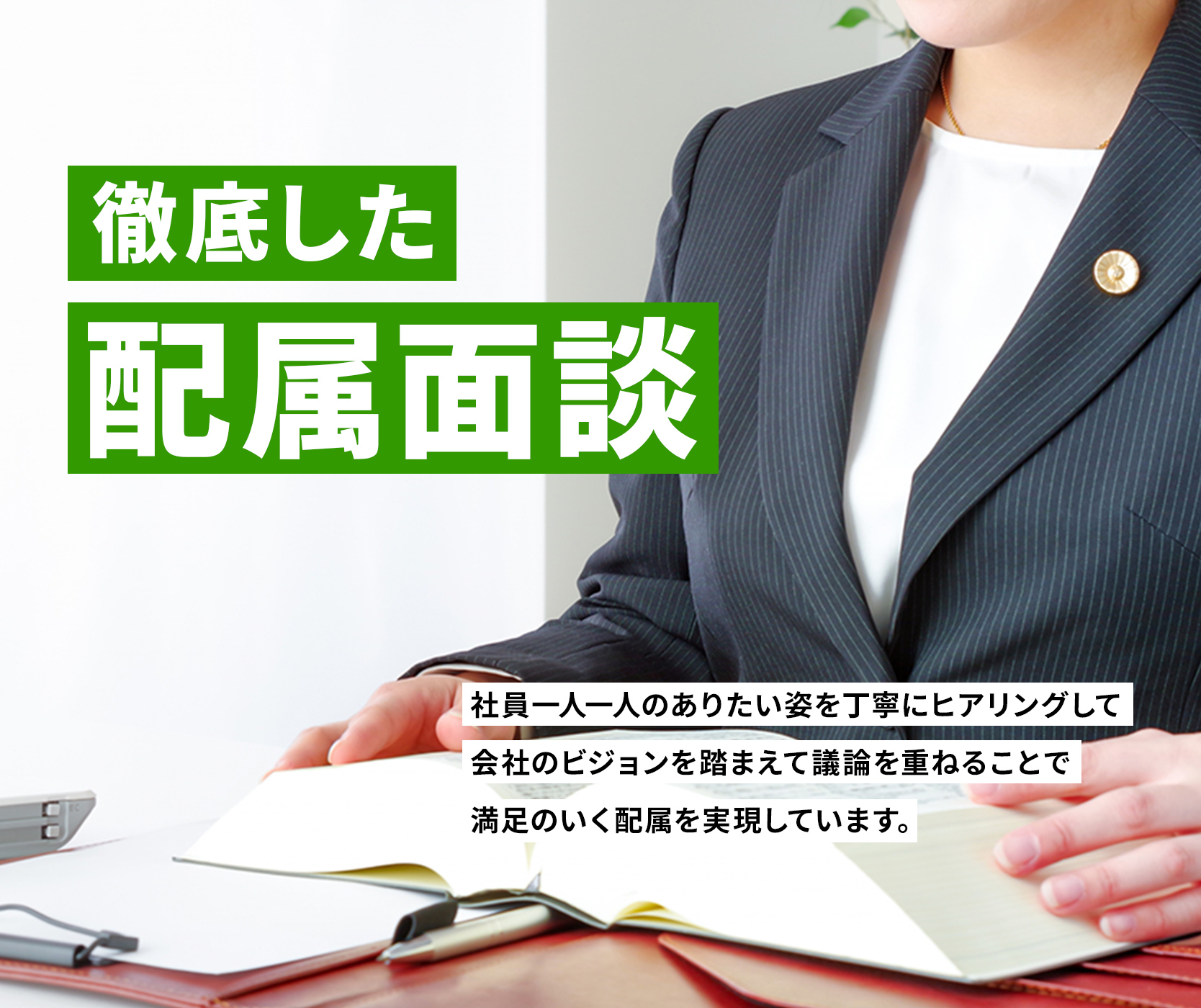徹底した配属面談 社員一人一人のありたい姿を丁寧にヒアリングして
会社のビジョンを踏まえて議論を重ねることで満足のいく配属を実現しています。
